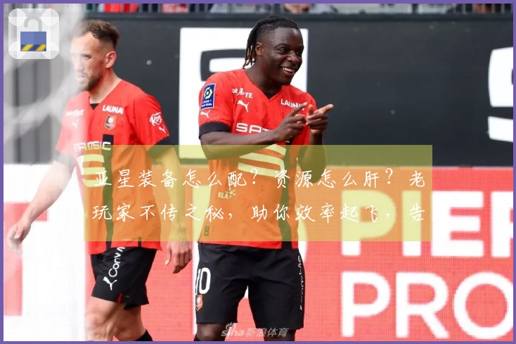 亚星装备怎么配？资源怎么肝？老玩家不传之秘，助你效率起飞，告别弯路！