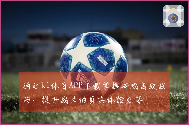 通过k1体育APP下载掌握游戏高效技巧，提升战力的真实体验分享